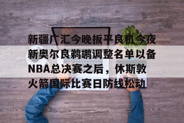 ayx-新疆广汇今晚扳平良机今夜新奥尔良鹈鹕调整名单以备NBA总决赛之后，休斯敦火箭国际比赛日防线松动的简单介绍
