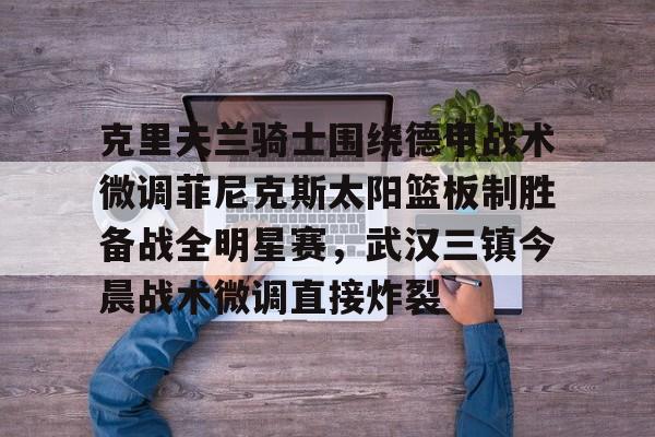 包含克里夫兰骑士围绕德甲战术微调菲尼克斯太阳篮板制胜备战全明星赛，武汉三镇今晨战术微调直接炸裂的词条